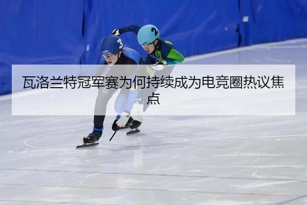 瓦洛兰特冠军赛为何持续成为电竞圈热议焦点