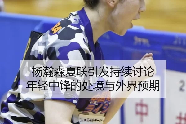 杨瀚森夏联引发持续讨论 年轻中锋的处境与外界预期